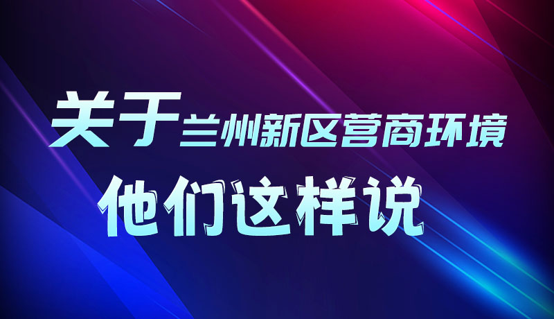 圖解|聽！關(guān)于蘭州新區(qū)營(yíng)商環(huán)境，他們這樣說
